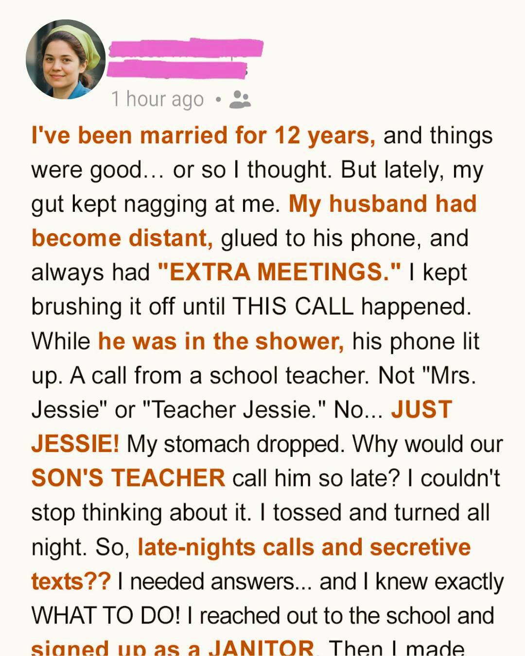 My husband started working late every Friday. Always with a different excuse. One night, his phone buzzed while he was downstairs—and the name on the screen made my blood turn to ice. That was the moment I grabbed the mop. Daniel and I used to have our nights. The kids asleep. Pajamas on. A bowl of popcorn between us. Rewatching the same movie for the fifth time while pretending it was new.  Now? I was alone in bed, rubbing hand cream into my palms. Jason had fallen asleep half an hour earlier. Daniel hadn’t come upstairs. I heard a phone buzzing downstairs. Odd—if he was home, why wasn’t he coming up?  I crept down the stairs barefoot. The guest bathroom light was on. Water running. And there it was. His phone. “Jessie calling…” Her name glowed on the screen—along with a photo of a woman with perfect teeth, a neat ponytail, and a button-down shirt embroidered with the school logo.  I recognized her instantly. Jason’s new teacher. My legs gave out. I sank onto the stairs. Seriously? My husband… with our son’s teacher?  And he’d saved her photo as her contact picture? I stared at the bathroom door, my hand hovering over the phone. But I’ve never been the screaming, door-slamming type. No. If there was truth to uncover, I would do it quietly. On my terms.  The next day, I sat across from my best friend Lana at our usual café. My cappuccino had gone cold. I traced circles in the foam. “I don’t recognize myself anymore,” I admitted, fighting tears. Lana listened. Then sighed. “Let me guess. Fridays?” I nodded. “Always ‘working late.’ School duty. Clubs. Meetings.”  “And yesterday?” she pressed. “His phone buzzed,” I whispered. “Jessie. With a photo. Jason’s teacher.” Lana’s eyes widened. “Oh no.” “Oh yes.” She leaned forward. “Okay. We investigate.”  “How?” I laughed weakly. “I can’t even lie to my cat.” She grinned. “You don’t need to lie. Just… clean.” “…What?” “One of our cleaning staff called in sick. My husband’s company handles the school. We’ll send a replacement.” “Lana—” “You.”  I stared at her. “You want me to go undercover… as a janitor?” She shrugged. “You’ve been cleaning for years. Just changing locations.” My brain screamed this is insane. But part of me needed answers. And just like that, Operation Clean Up the Truth was born.  The next morning, I kissed Daniel goodbye, told him I had errands, and trusted he’d take Jason to school. At Lana’s house, she handed me a red curly wig, an oversized navy uniform, orthopedic shoes, rubber gloves—and a name badge. Kacey. I didn’t look like myself. I looked like someone who yelled “Everyone in line!” for a living. “Perfect,” Lana said. “No one notices janitors.” Thirty minutes later, I stood inside the school.  The security guard barely glanced up. “New one?” “Mhm.” “Don’t use the staff microwave. Smells like fish.” Great. Every hallway step echoed too loudly. Kids passed me, whispering. I panicked—until I realized they were arguing about raisins in potato salad.  Paranoia: 1. Reality: 0. I cleaned. I waited. Nothing. Until the final bell rang. The halls filled with noise. Then I saw Jason—happy, healthy. And then Daniel.  Walking straight toward Jessie’s classroom. I spun around and began aggressively mopping the floor outside her door. The door opened. Jessie’s voice floated out. “Tonight, same as always?” My heart dropped.  There it is. Then— “Dad?” Jason stepped into the room. “I forgot my pencil case…” He looked straight at me. My mop slipped. The handle caught my wig—and the red curls flew off, landing on the floor.  Jason stared.  “Mom?!”  Daniel turned.  “…Sweetheart?”  I stood there, exposed, mortified, holding a mop.  I wanted to cry. Instead, I smiled.  “Hi. Just picking up Jason.”  “You look… different.”  “Oh,” I said sweetly, grabbing Jason’s hand. “Your dad has plans tonight. He’ll stay.”  And we left.  At home, I sent Jason to watch cartoons.  Then I started packing.  Jeans. Socks. Irony T-shirts.  When I dragged the suitcase outside, I froze.  A girl stood on the porch. About ten. Neatly braided hair. Backpack on one shoulder.  “Hello!” she chirped.  “I came with my dad.”  I nearly dropped the suitcase.  Daniel stepped out of the car behind her.  “She’s my daughter,” he said quietly.  Everything clicked.  Her eyes. His eyes.  Jason peeked around the corner.  “Who’s that?”  “You have a guest,” I said gently. “Go watch cartoons. Your dad and I need to talk.”  Daniel explained everything. A past relationship. A child he didn’t know about. A mother who’d returned—married now—wanting her daughter to know her father.  He wasn’t cheating.  He was scared.  “You should’ve told me,” I said.  “I know,” he replied. “I just didn’t want to lose you.”  I looked at the suitcase.  “Carry it inside,” I said. “We’ll unpack later.”  He smiled.  And for the first time in weeks, I breathed.  Note: This story is a work of fiction inspired by real events. Names and details have been altered.